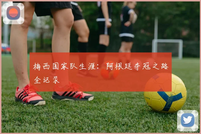 梅西国家队生涯：阿根廷夺冠之路全记录
