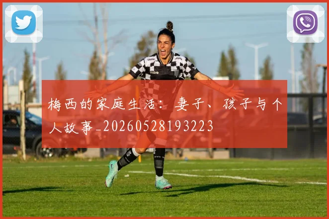 梅西的家庭生活：妻子、孩子与个人故事_20260528193223