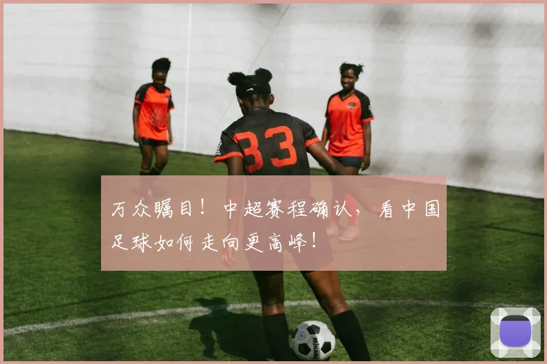 万众瞩目！中超赛程确认，看中国足球如何走向更高峰！