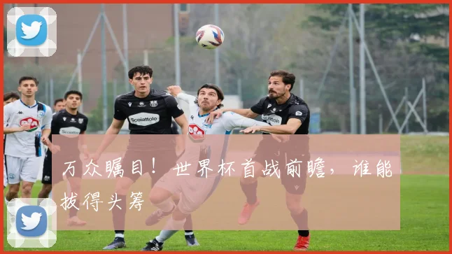 万众瞩目！世界杯首战前瞻，谁能拔得头筹