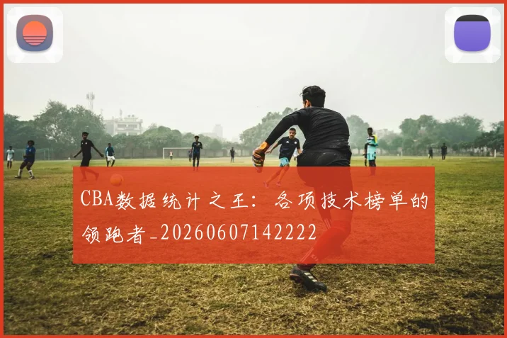 CBA数据统计之王：各项技术榜单的领跑者_20260607142222
