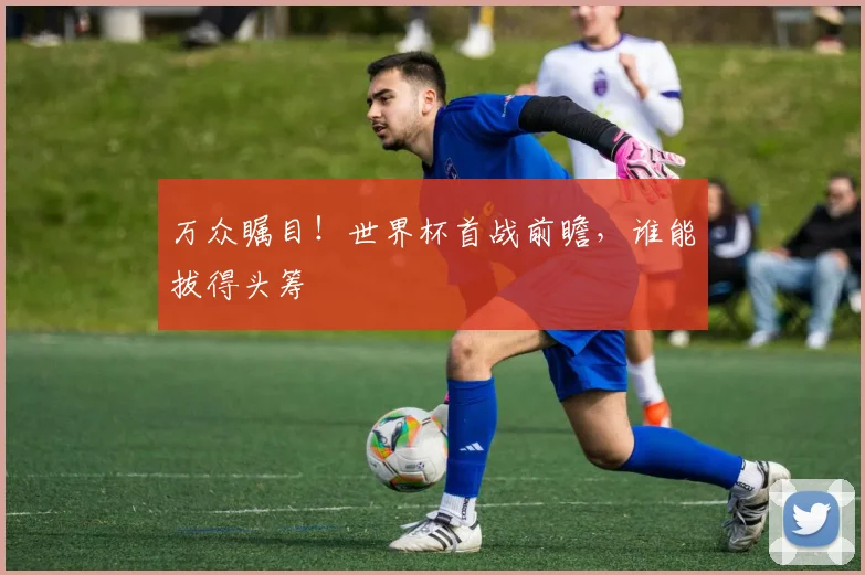 万众瞩目！世界杯首战前瞻，谁能拔得头筹