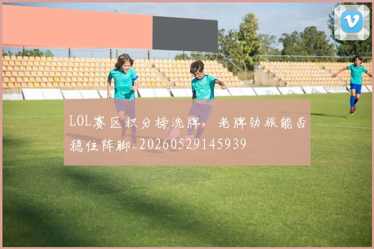 LOL赛区积分榜洗牌，老牌劲旅能否稳住阵脚_20260529145939