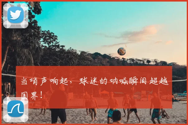 当哨声响起，球迷的呐喊瞬间超越国界！