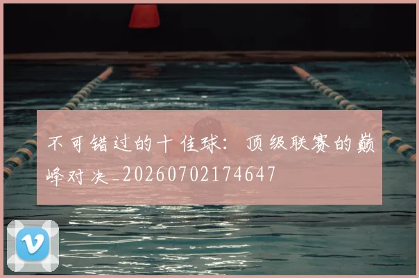 不可错过的十佳球：顶级联赛的巅峰对决_20260702174647