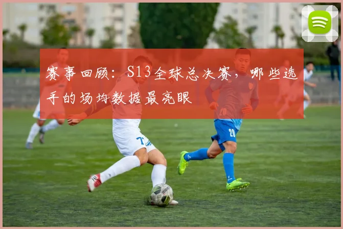 赛事回顾：S13全球总决赛，哪些选手的场均数据最亮眼