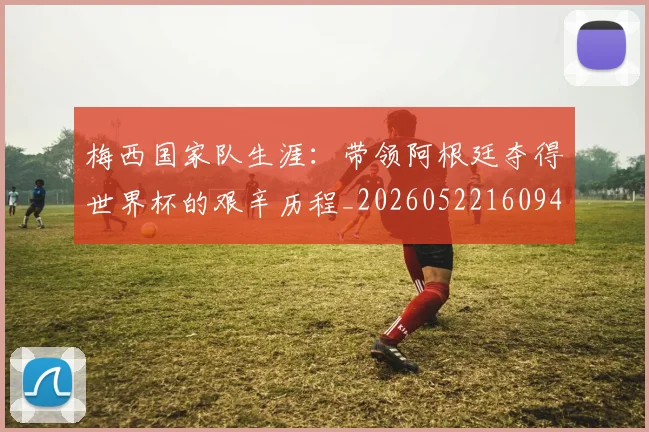 梅西国家队生涯：带领阿根廷夺得世界杯的艰辛历程_20260522160942